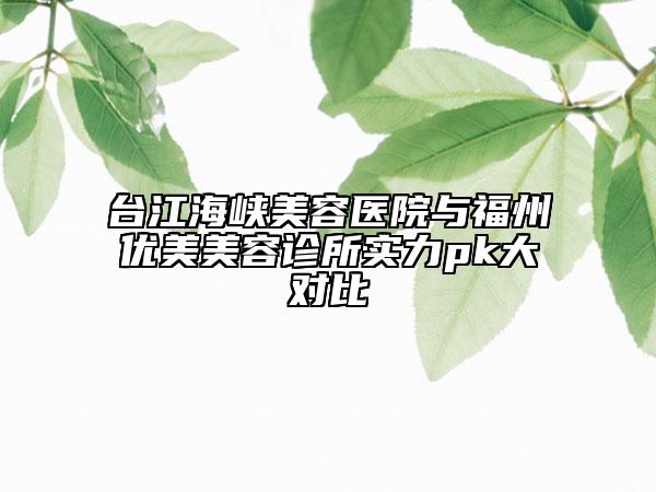 臺江海峽美容醫(yī)院與福州優(yōu)美美容診所實力pk大對比