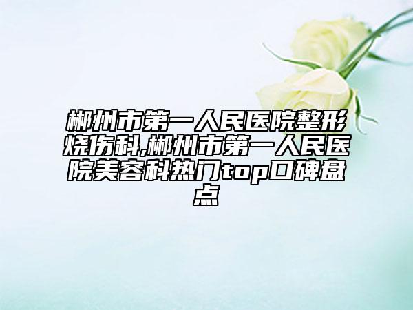郴州市第一人民醫(yī)院整形燒傷科,郴州市第一人民醫(yī)院美容科熱門(mén)top口碑盤(pán)點(diǎn)
