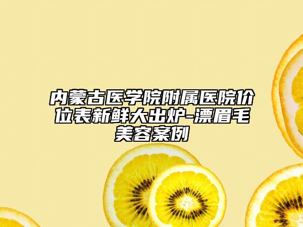內(nèi)蒙古醫(yī)學(xué)院附屬醫(yī)院價(jià)位表新鮮大出爐-漂眉毛美容案例