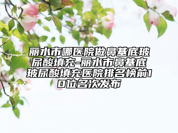 麗水市哪醫(yī)院做鼻基底玻尿酸填充-麗水市鼻基底玻尿酸填充醫(yī)院排名榜前10位名次發(fā)布