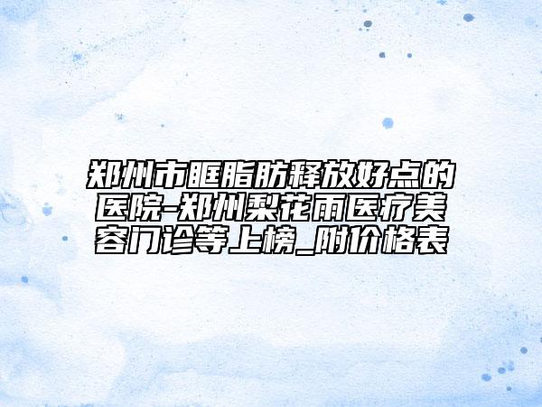 鄭州市眶脂肪釋放好點(diǎn)的醫(yī)院-鄭州梨花雨醫(yī)療美容門診等上榜_附價(jià)格表
