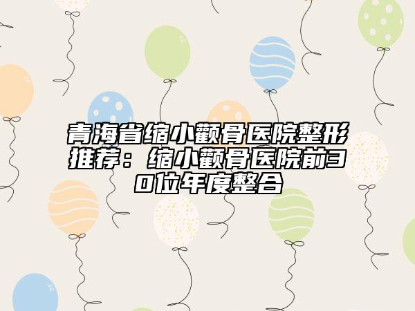 青海省縮小顴骨醫(yī)院整形推薦：縮小顴骨醫(yī)院前30位年度整合