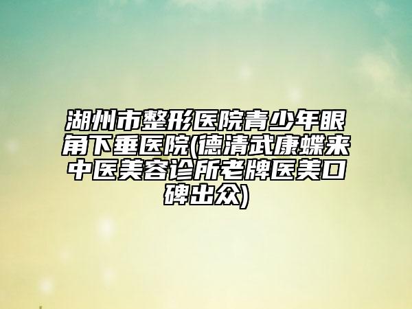 湖州市整形醫(yī)院青少年眼角下垂醫(yī)院(德清武康蝶來(lái)中醫(yī)美容診所老牌醫(yī)美口碑出眾)