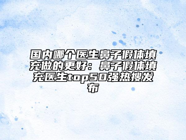 國內(nèi)哪個醫(yī)生鼻子假體填充做的更好：鼻子假體填充醫(yī)生top50強(qiáng)熱搜發(fā)布