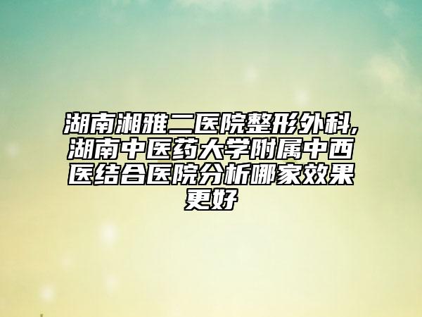 湖南湘雅二醫(yī)院整形外科,湖南中醫(yī)藥大學(xué)附屬中西醫(yī)結(jié)合醫(yī)院分析哪家效果更好