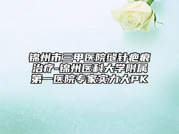 錦州市三甲醫(yī)院縫針疤痕治療-錦州醫(yī)科大學(xué)附屬第一醫(yī)院專家實(shí)力大PK