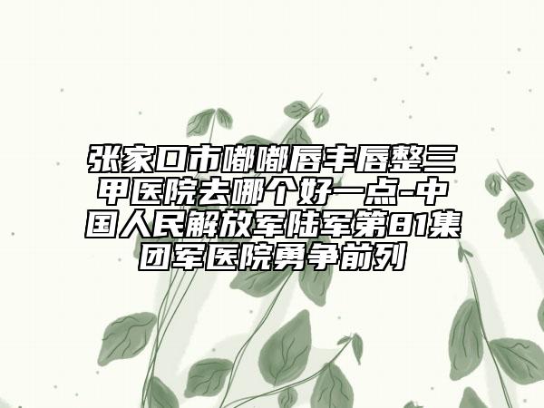 張家口市嘟嘟唇豐唇整三甲醫(yī)院去哪個(gè)好一點(diǎn)-中國(guó)人民解放軍陸軍第81集團(tuán)軍醫(yī)院勇爭(zhēng)前列