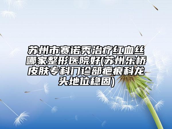 蘇州市賽諾秀治療紅血絲哪家整形醫(yī)院好(蘇州樂橋皮膚?？崎T診部疤痕科龍頭地位穩(wěn)固)