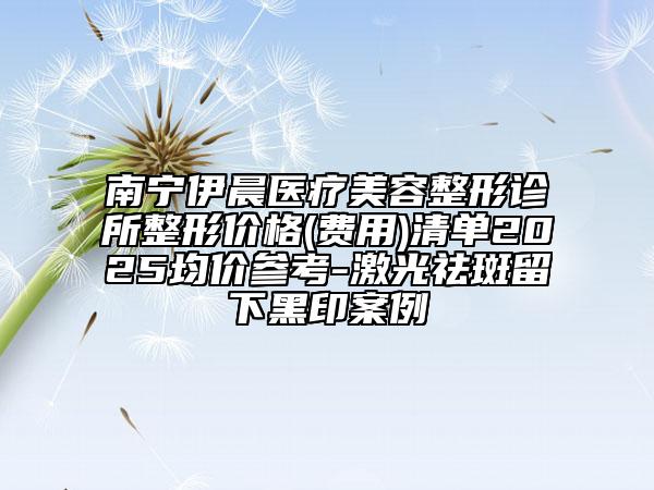 南寧伊晨醫(yī)療美容整形診所整形價(jià)格(費(fèi)用)清單2025均價(jià)參考-激光祛斑留下黑印案例