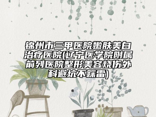 錦州市三甲醫(yī)院嫩膚美白治療醫(yī)院(遼寧醫(yī)學(xué)院附屬前列醫(yī)院整形美容燒傷外科避坑不踩雷)