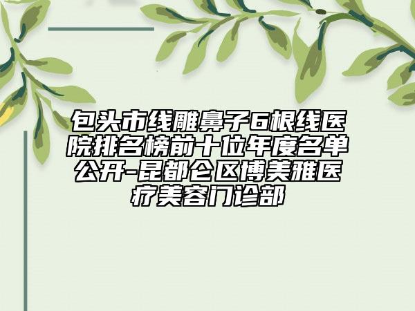 包頭市線雕鼻子6根線醫(yī)院排名榜前十位年度名單公開(kāi)-昆都侖區(qū)博美雅醫(yī)療美容門(mén)診部