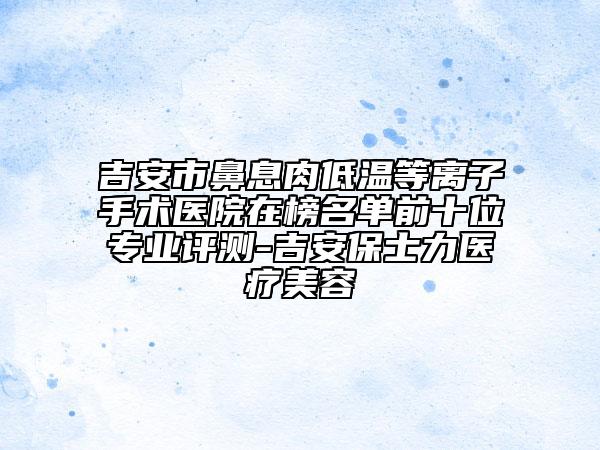 吉安市鼻息肉低溫等離子手術(shù)醫(yī)院在榜名單前十位專業(yè)評測-吉安保士力醫(yī)療美容