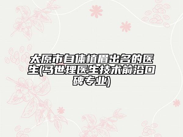 太原市自體植眉出名的醫(yī)生(馬世理醫(yī)生技術(shù)前沿口碑專(zhuān)業(yè))