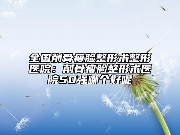 全國削骨瘦臉整形術(shù)整形醫(yī)院：削骨瘦臉整形術(shù)醫(yī)院50強(qiáng)哪個好呢