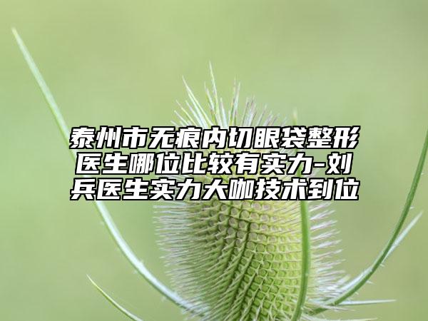 泰州市無痕內(nèi)切眼袋整形醫(yī)生哪位比較有實(shí)力-劉兵醫(yī)生實(shí)力大咖技術(shù)到位