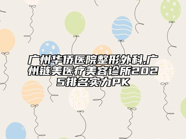 廣州華僑醫(yī)院整形外科,廣州鏈美醫(yī)療美容診所2025排名實力PK