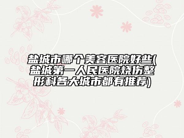 鹽城市哪個(gè)美容醫(yī)院好些(鹽城第一人民醫(yī)院燒傷整形科各大城市都有推薦)