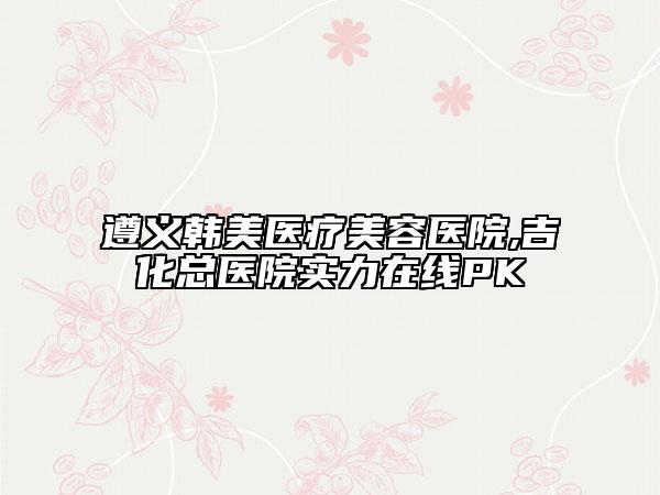 遵義韓美醫(yī)療美容醫(yī)院,吉化總醫(yī)院實(shí)力在線(xiàn)PK