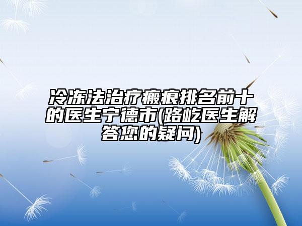 冷凍法治療瘢痕排名前十的醫(yī)生寧德市(路屹醫(yī)生解答您的疑問(wèn))