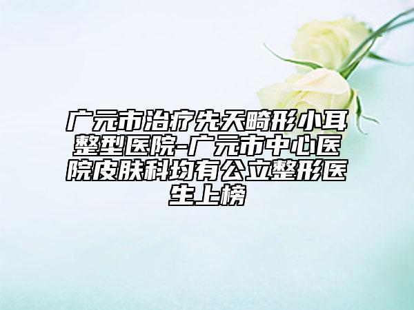 廣元市治療先天畸形小耳整型醫(yī)院-廣元市中心醫(yī)院皮膚科均有公立整形醫(yī)生上榜