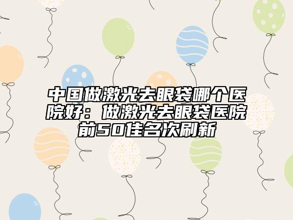 中國做激光去眼袋哪個醫(yī)院好：做激光去眼袋醫(yī)院前50佳名次刷新