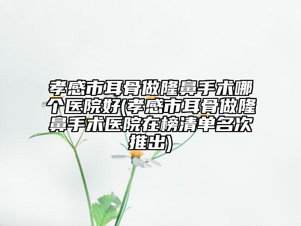 孝感市耳骨做隆鼻手術(shù)哪個(gè)醫(yī)院好(孝感市耳骨做隆鼻手術(shù)醫(yī)院在榜清單名次推出)
