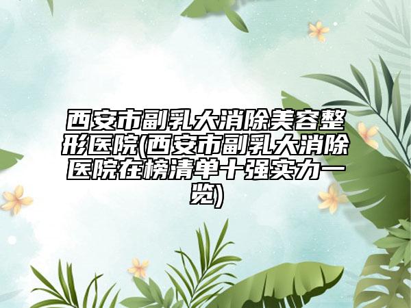 西安市副乳大消除美容整形醫(yī)院(西安市副乳大消除醫(yī)院在榜清單十強(qiáng)實(shí)力一覽)