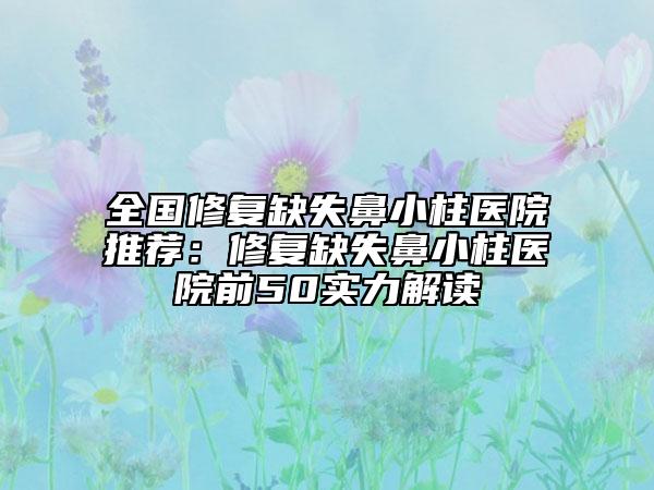 全國修復(fù)缺失鼻小柱醫(yī)院推薦：修復(fù)缺失鼻小柱醫(yī)院前50實(shí)力解讀