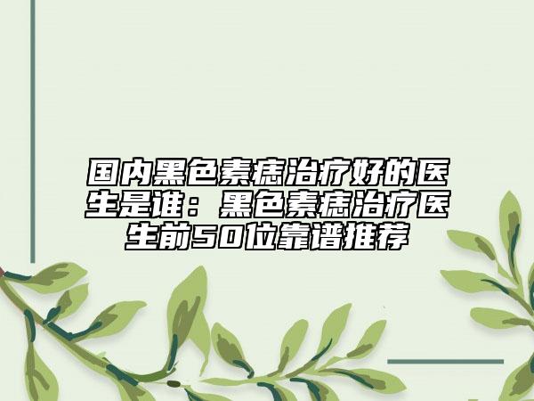 國內(nèi)黑色素痣治療好的醫(yī)生是誰：黑色素痣治療醫(yī)生前50位靠譜推薦