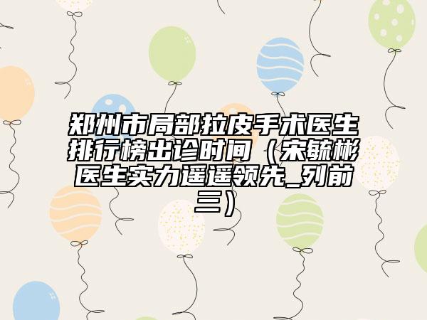 鄭州市局部拉皮手術(shù)醫(yī)生排行榜出診時(shí)間（宋毓彬醫(yī)生實(shí)力遙遙領(lǐng)先_列前三）