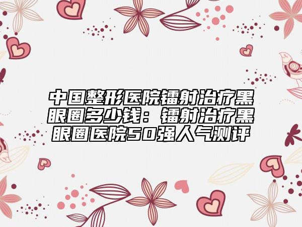 中國整形醫(yī)院鐳射治療黑眼圈多少錢：鐳射治療黑眼圈醫(yī)院50強(qiáng)人氣測評