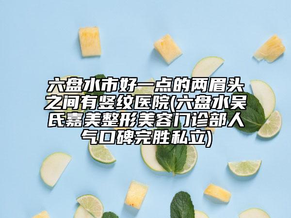 六盤水市好一點的兩眉頭之間有豎紋醫(yī)院(六盤水吳氏嘉美整形美容門診部人氣口碑完勝私立)