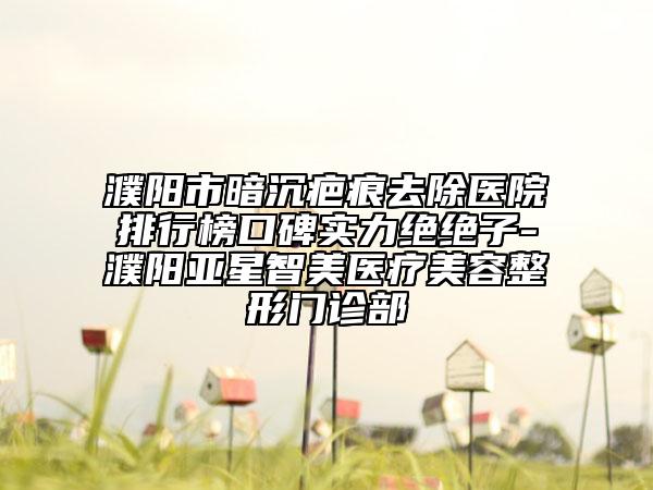 濮陽市暗沉疤痕去除醫(yī)院排行榜口碑實力絕絕子-濮陽亞星智美醫(yī)療美容整形門診部