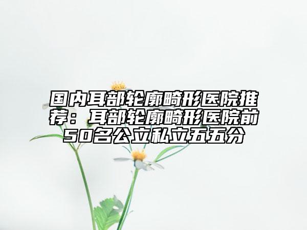 國(guó)內(nèi)耳部輪廓畸形醫(yī)院推薦：耳部輪廓畸形醫(yī)院前50名公立私立五五分