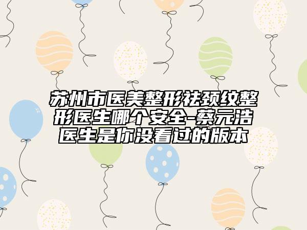 蘇州市醫(yī)美整形祛頸紋整形醫(yī)生哪個安全-蔡元浩醫(yī)生是你沒看過的版本