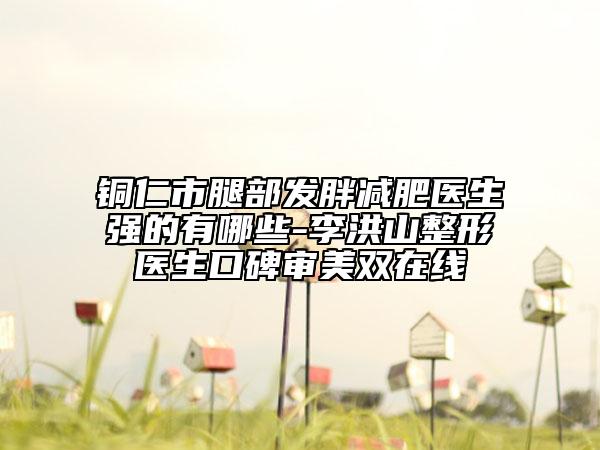 銅仁市腿部發(fā)胖減肥醫(yī)生強(qiáng)的有哪些-李洪山整形醫(yī)生口碑審美雙在線