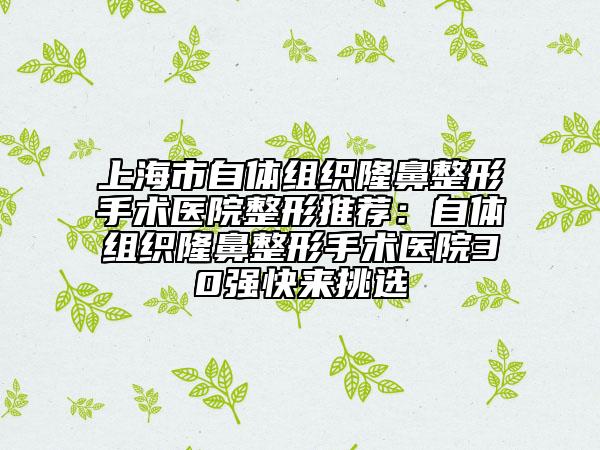 上海市自體組織隆鼻整形手術(shù)醫(yī)院整形推薦：自體組織隆鼻整形手術(shù)醫(yī)院30強快來挑選