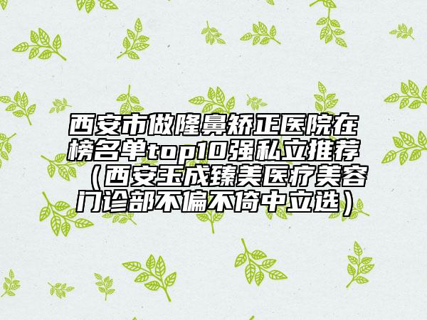 西安市做隆鼻矯正醫(yī)院在榜名單top10強(qiáng)私立推薦（西安玉成臻美醫(yī)療美容門診部不偏不倚中立選）