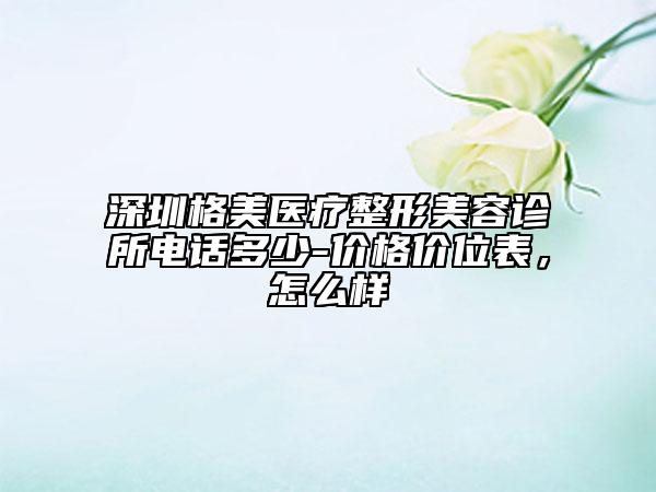 深圳格美醫(yī)療整形美容診所電話多少-價格價位表，怎么樣
