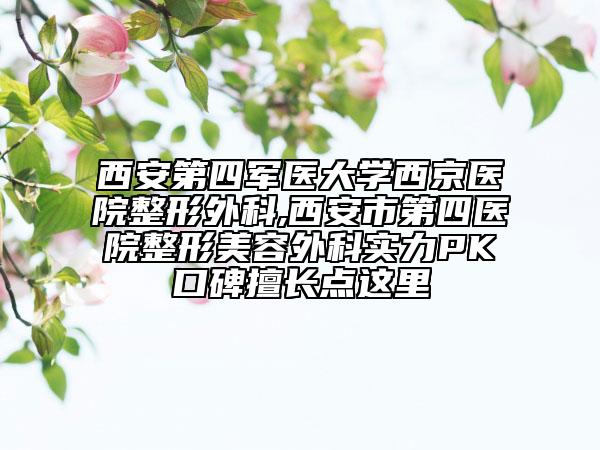 西安第四軍醫(yī)大學(xué)西京醫(yī)院整形外科,西安市第四醫(yī)院整形美容外科實(shí)力PK口碑擅長點(diǎn)這里