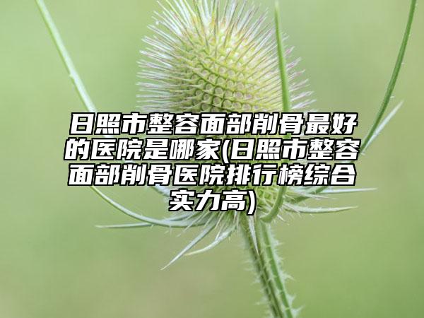 日照市整容面部削骨最好的醫(yī)院是哪家(日照市整容面部削骨醫(yī)院排行榜綜合實(shí)力高)
