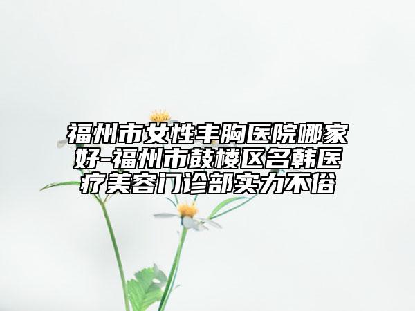 福州市女性豐胸醫(yī)院哪家好-福州市鼓樓區(qū)名韓醫(yī)療美容門(mén)診部實(shí)力不俗