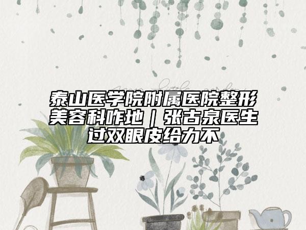 泰山醫(yī)學院附屬醫(yī)院整形美容科咋地｜張古泉醫(yī)生過雙眼皮給力不