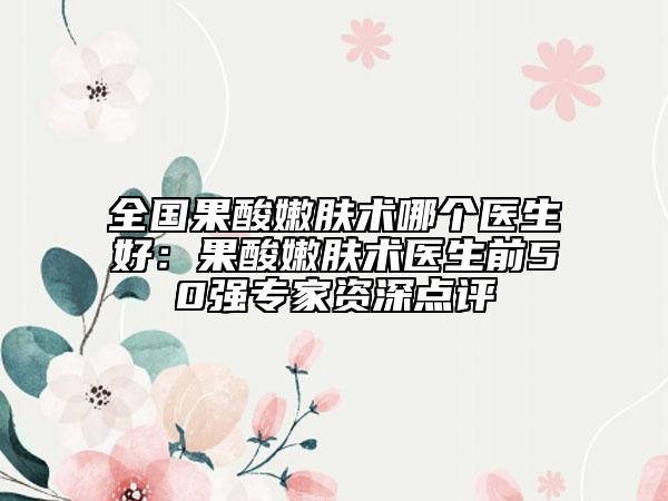 全國果酸嫩膚術(shù)哪個(gè)醫(yī)生好：果酸嫩膚術(shù)醫(yī)生前50強(qiáng)專家資深點(diǎn)評
