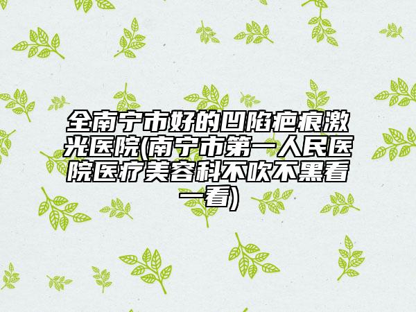 全南寧市好的凹陷疤痕激光醫(yī)院(南寧市第一人民醫(yī)院醫(yī)療美容科不吹不黑看一看)