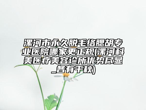 漯河市永久脫毛絡(luò)腮胡專業(yè)醫(yī)院哪家更正規(guī)(漯河科美醫(yī)療美容診所優(yōu)勢盡顯_各有千秋)
