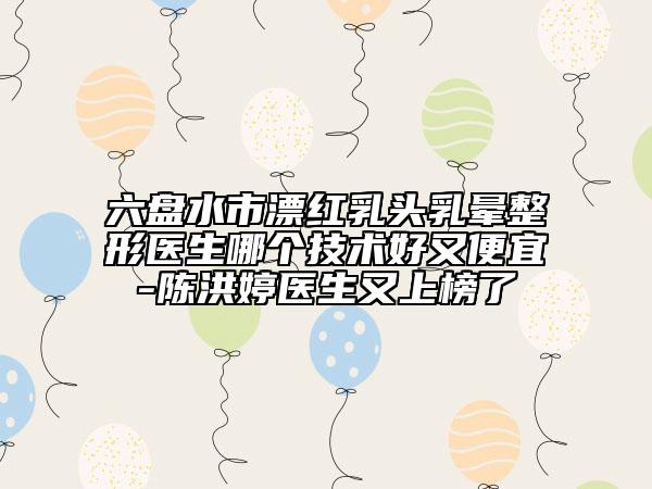 六盤水市漂紅乳頭乳暈整形醫(yī)生哪個(gè)技術(shù)好又便宜-陳洪婷醫(yī)生又上榜了