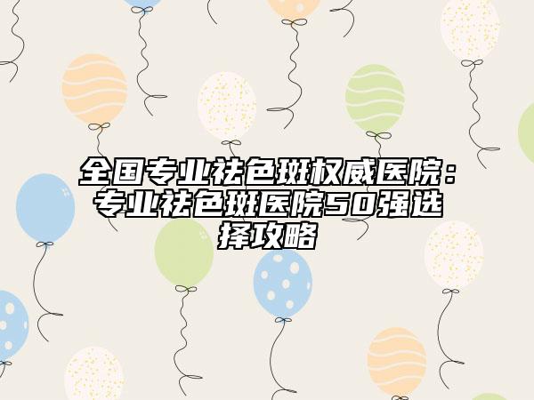 全國(guó)專(zhuān)業(yè)祛色斑權(quán)威醫(yī)院：專(zhuān)業(yè)祛色斑醫(yī)院50強(qiáng)選擇攻略