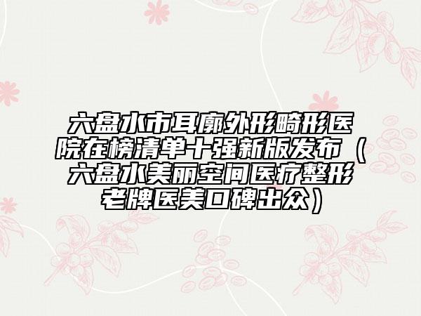 六盤水市耳廓外形畸形醫(yī)院在榜清單十強(qiáng)新版發(fā)布（六盤水美麗空間醫(yī)療整形老牌醫(yī)美口碑出眾）