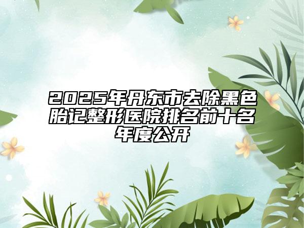 2025年丹東市去除黑色胎記整形醫(yī)院排名前十名年度公開